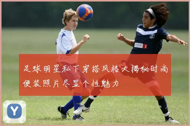 足球明星私下穿搭风格大揭秘时尚便装照片尽显个性魅力