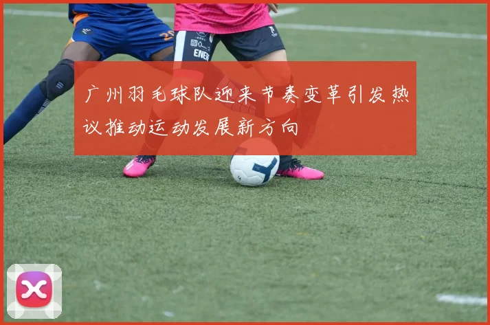 广州羽毛球队迎来节奏变革引发热议推动运动发展新方向