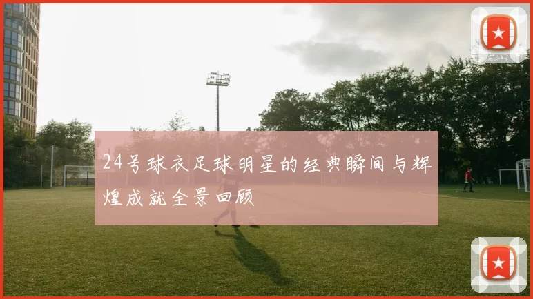 24号球衣足球明星的经典瞬间与辉煌成就全景回顾