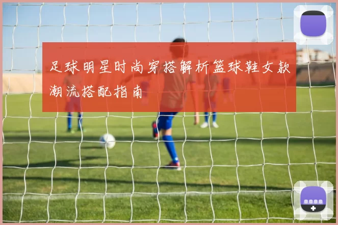 足球明星时尚穿搭解析篮球鞋女款潮流搭配指南