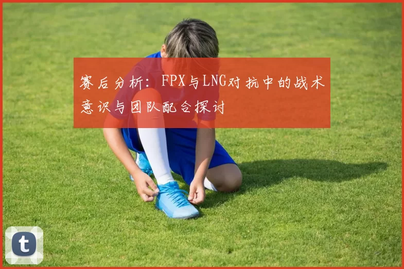 赛后分析：FPX与LNG对抗中的战术意识与团队配合探讨