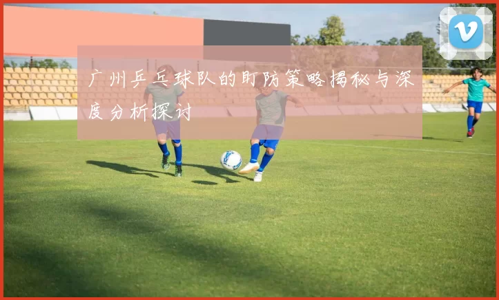 广州乒乓球队的盯防策略揭秘与深度分析探讨