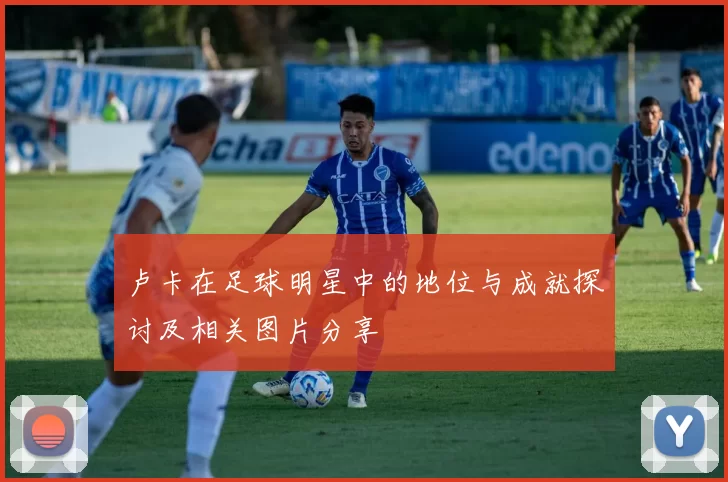 卢卡在足球明星中的地位与成就探讨及相关图片分享