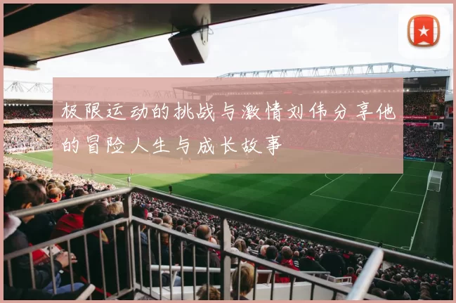 极限运动的挑战与激情刘伟分享他的冒险人生与成长故事