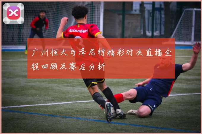 广州恒大与泽尼特精彩对决直播全程回顾及赛后分析