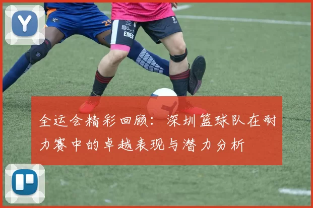 全运会精彩回顾：深圳篮球队在耐力赛中的卓越表现与潜力分析