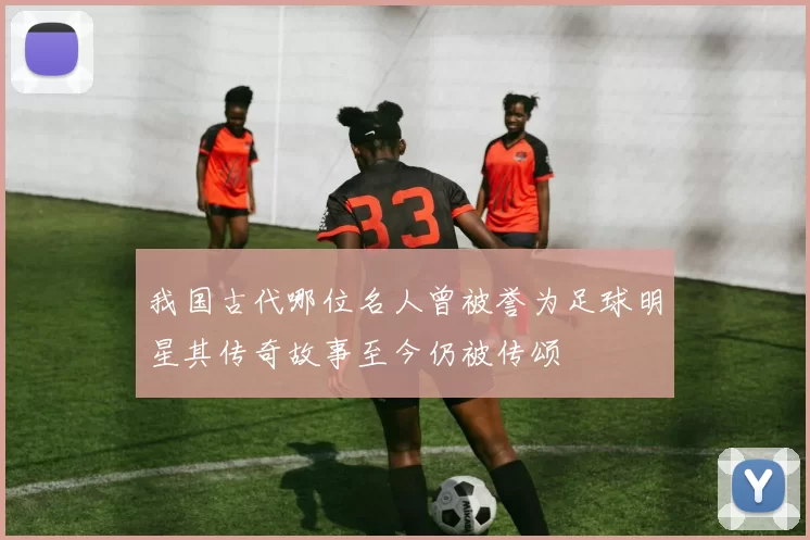 我国古代哪位名人曾被誉为足球明星其传奇故事至今仍被传颂