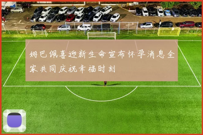 姆巴佩喜迎新生命宣布怀孕消息全家共同庆祝幸福时刻