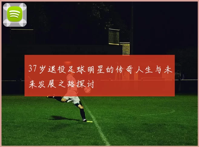 37岁退役足球明星的传奇人生与未来发展之路探讨
