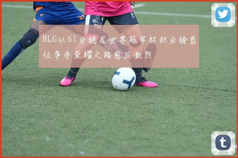 BLG以61分稳居世界冠军杯积分榜首位争夺荣耀之路愈发激烈