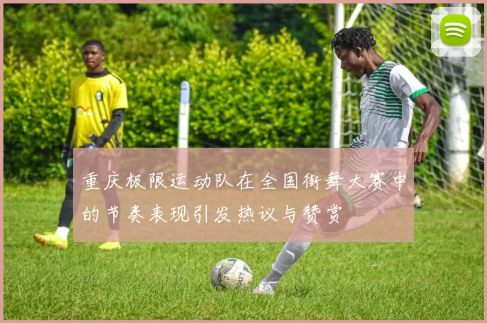 重庆极限运动队在全国街舞大赛中的节奏表现引发热议与赞赏