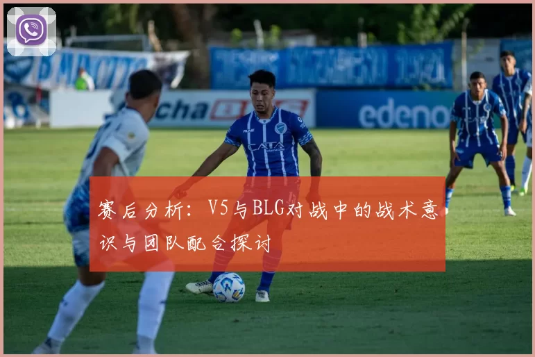 赛后分析：V5与BLG对战中的战术意识与团队配合探讨