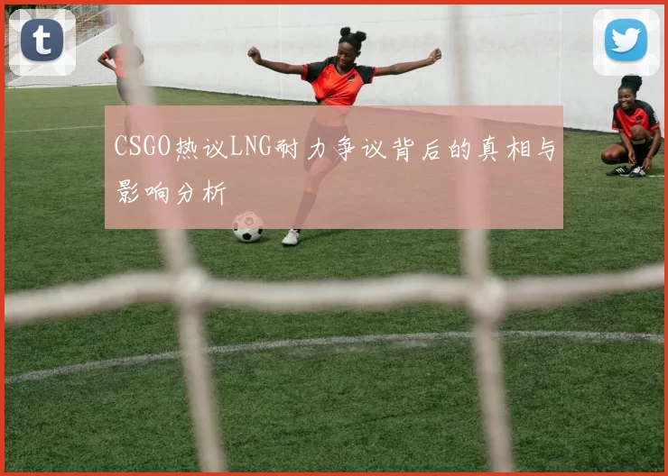 CSGO热议LNG耐力争议背后的真相与影响分析