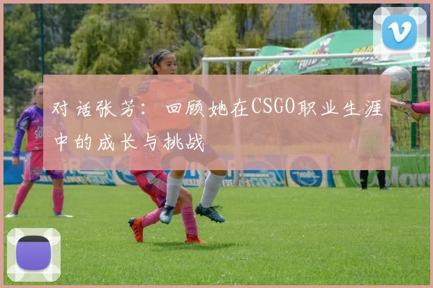 对话张芳：回顾她在CSGO职业生涯中的成长与挑战