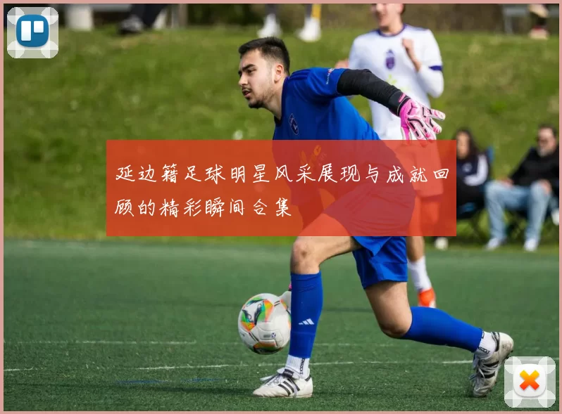 延边籍足球明星风采展现与成就回顾的精彩瞬间合集