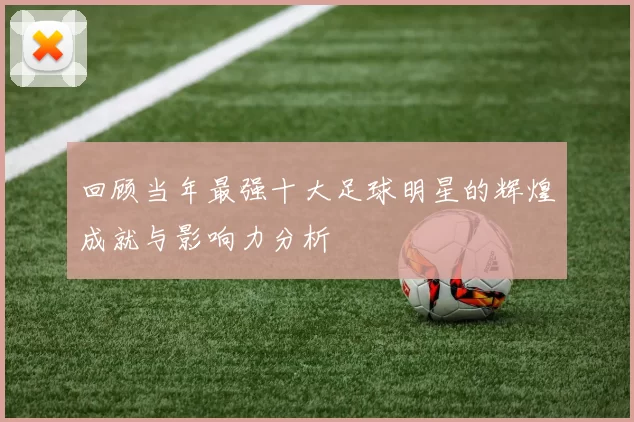 回顾当年最强十大足球明星的辉煌成就与影响力分析