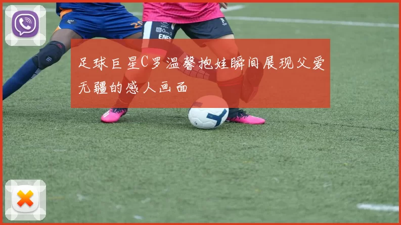 足球巨星C罗温馨抱娃瞬间展现父爱无疆的感人画面