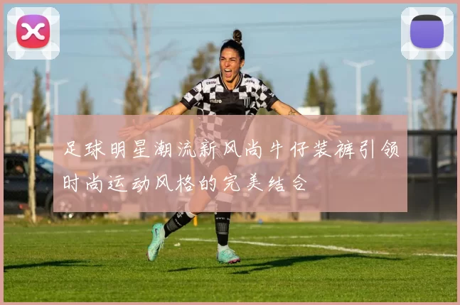 足球明星潮流新风尚牛仔装裤引领时尚运动风格的完美结合