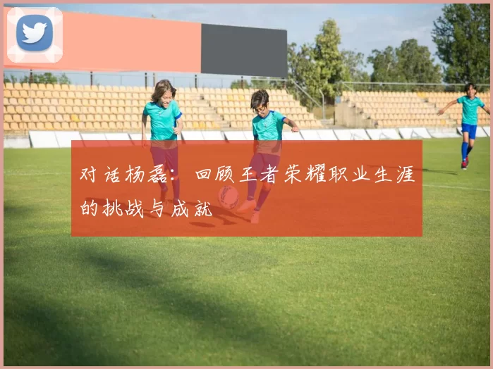 对话杨磊：回顾王者荣耀职业生涯的挑战与成就
