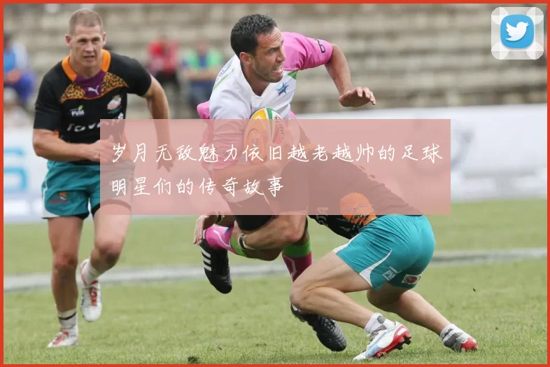 岁月无敌魅力依旧越老越帅的足球明星们的传奇故事