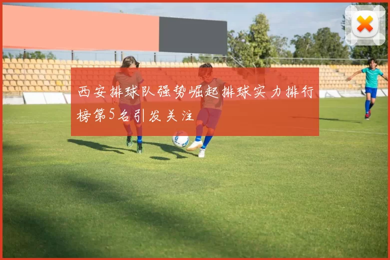 西安排球队强势崛起排球实力排行榜第5名引发关注
