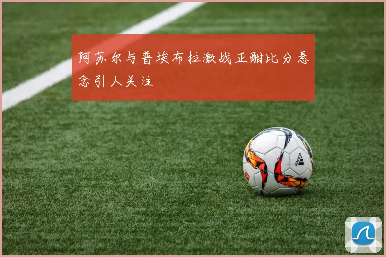 阿苏尔与普埃布拉激战正酣比分悬念引人关注