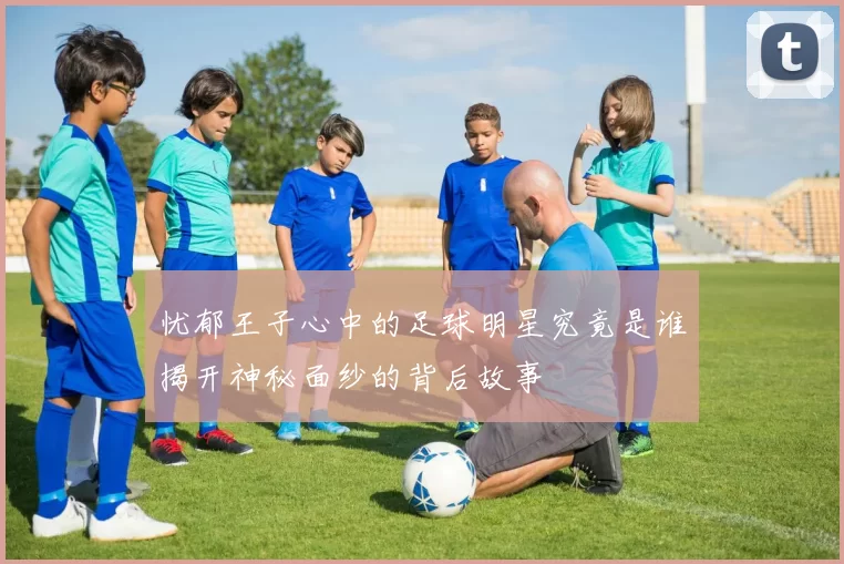 忧郁王子心中的足球明星究竟是谁揭开神秘面纱的背后故事