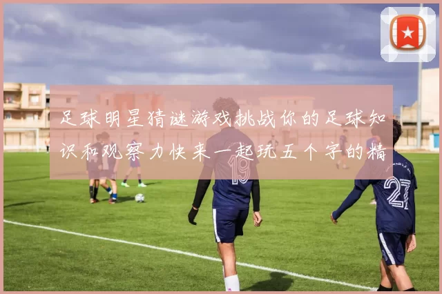 足球明星猜谜游戏挑战你的足球知识和观察力快来一起玩五个字的精彩互动吧