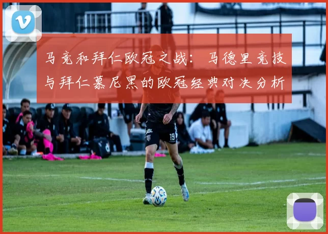 马竞和拜仁欧冠之战：马德里竞技与拜仁慕尼黑的欧冠经典对决分析