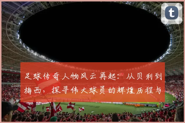 足球传奇人物风云再起：从贝利到梅西，探寻伟大球员的辉煌历程与影响力