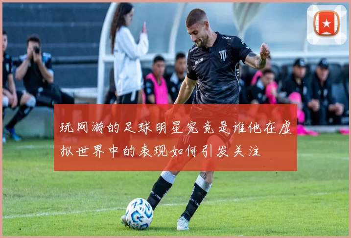 玩网游的足球明星究竟是谁他在虚拟世界中的表现如何引发关注