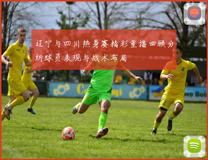 辽宁与四川热身赛精彩重播回顾分析球员表现与战术布局