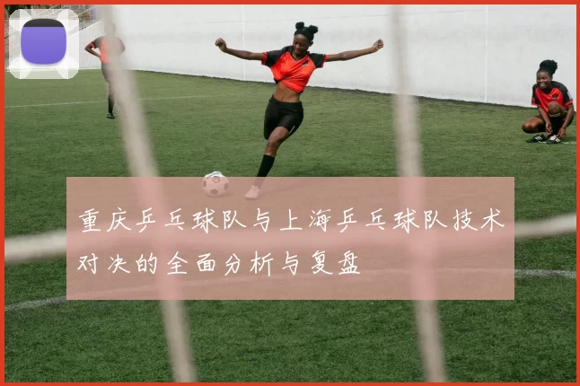 重庆乒乓球队与上海乒乓球队技术对决的全面分析与复盘