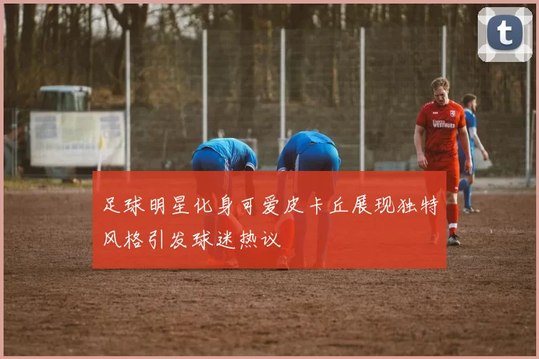 足球明星化身可爱皮卡丘展现独特风格引发球迷热议