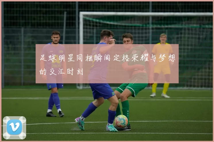 足球明星同框瞬间定格荣耀与梦想的交汇时刻