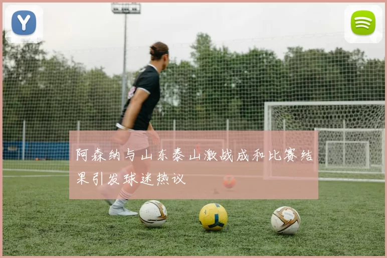 阿森纳与山东泰山激战成和比赛结果引发球迷热议