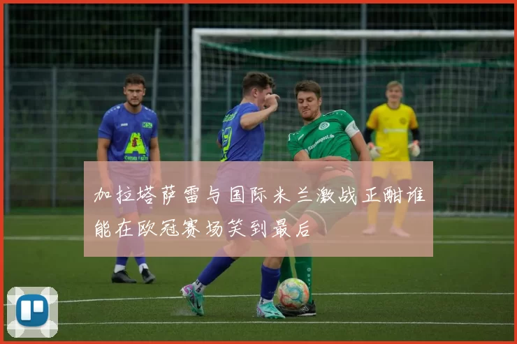 加拉塔萨雷与国际米兰激战正酣谁能在欧冠赛场笑到最后