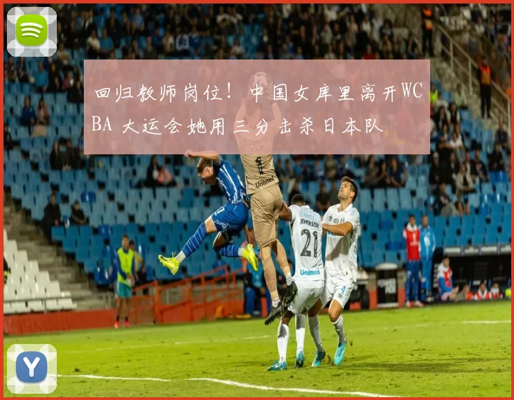 回归教师岗位！中国女库里离开WCBA 大运会她用三分击杀日本队