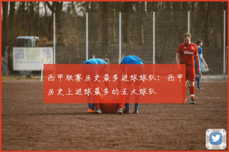 西甲联赛历史最多进球球队：西甲历史上进球最多的五大球队
