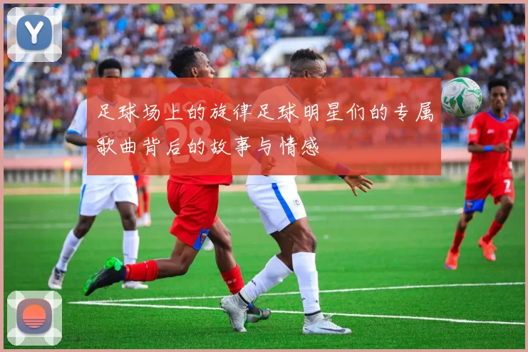 足球场上的旋律足球明星们的专属歌曲背后的故事与情感