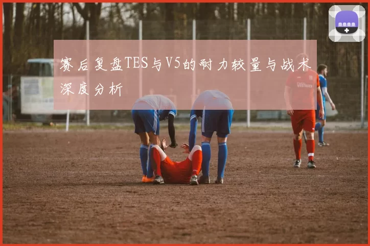 赛后复盘TES与V5的耐力较量与战术深度分析