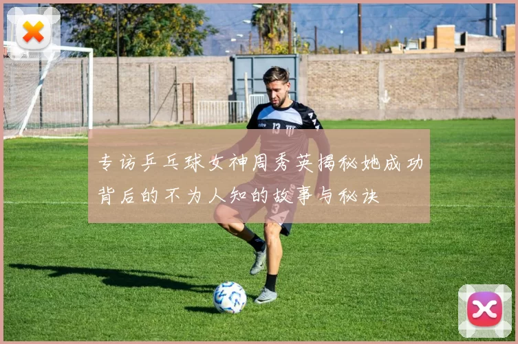 专访乒乓球女神周秀英揭秘她成功背后的不为人知的故事与秘诀