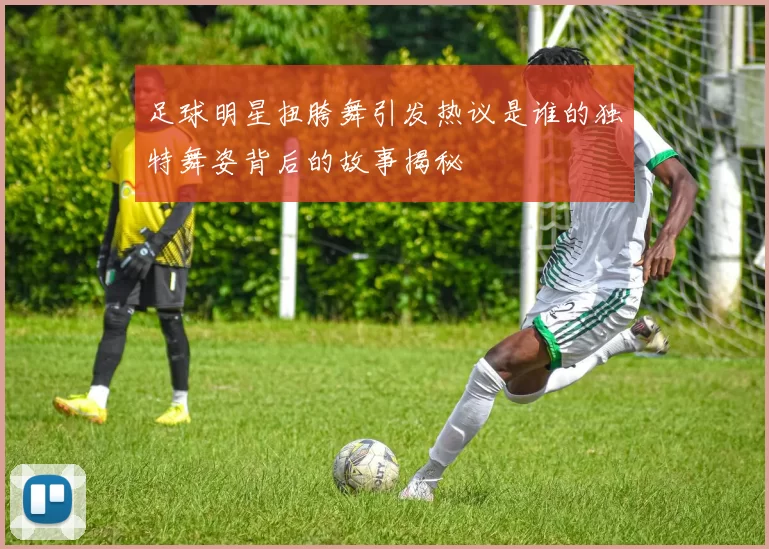 足球明星扭胯舞引发热议是谁的独特舞姿背后的故事揭秘