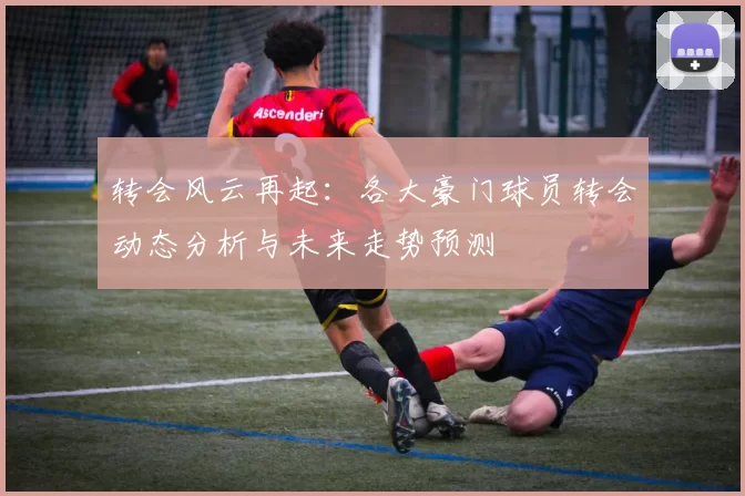 转会风云再起：各大豪门球员转会动态分析与未来走势预测