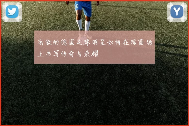 高傲的德国足球明星如何在绿茵场上书写传奇与荣耀