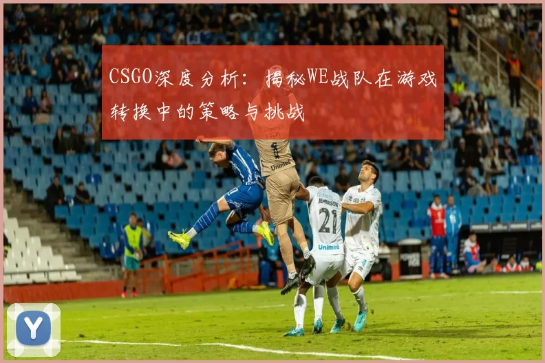 CSGO深度分析：揭秘WE战队在游戏转换中的策略与挑战