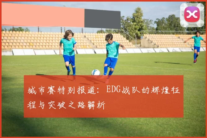 城市赛特别报道：EDG战队的辉煌征程与突破之路解析