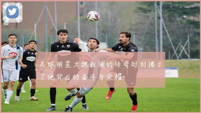足球明星力挽狂澜的传奇时刻揭示了他背后的奋斗与荣耀