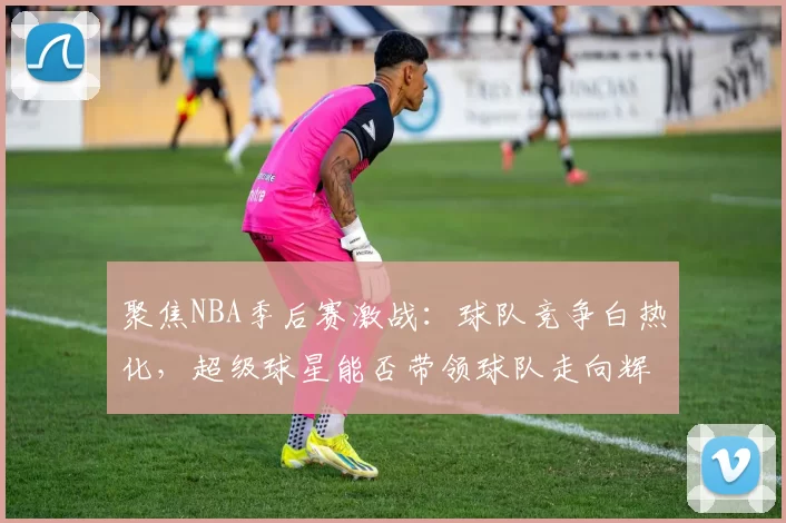 聚焦NBA季后赛激战：球队竞争白热化，超级球星能否带领球队走向辉煌