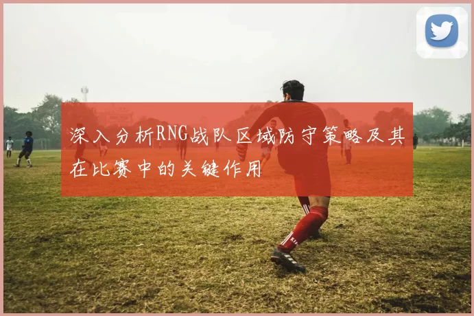 深入分析RNG战队区域防守策略及其在比赛中的关键作用